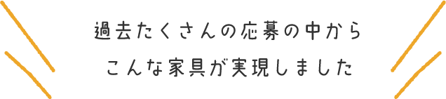 過去たくさんの応募の中からこんな家具が実現しました