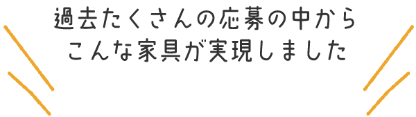 過去たくさんの応募の中からこんな家具が実現しました